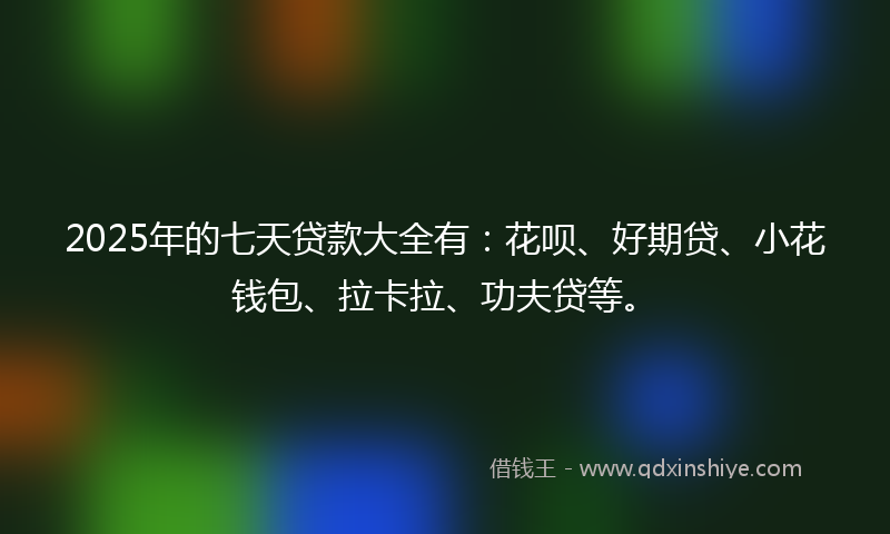 2025年的七天贷款大全有：花呗、好期贷、小花钱包、拉卡拉、功夫贷等。
