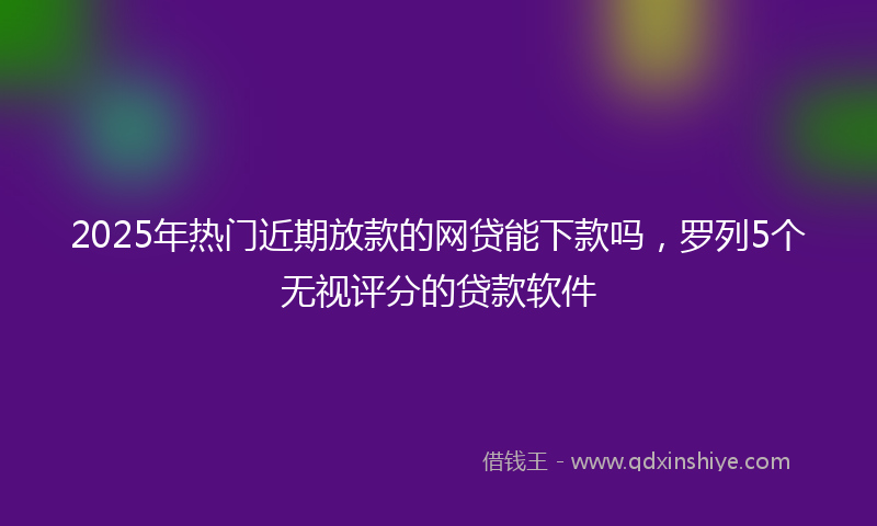 2025年热门近期放款的网贷能下款吗,罗列5个无视评分的贷款软件