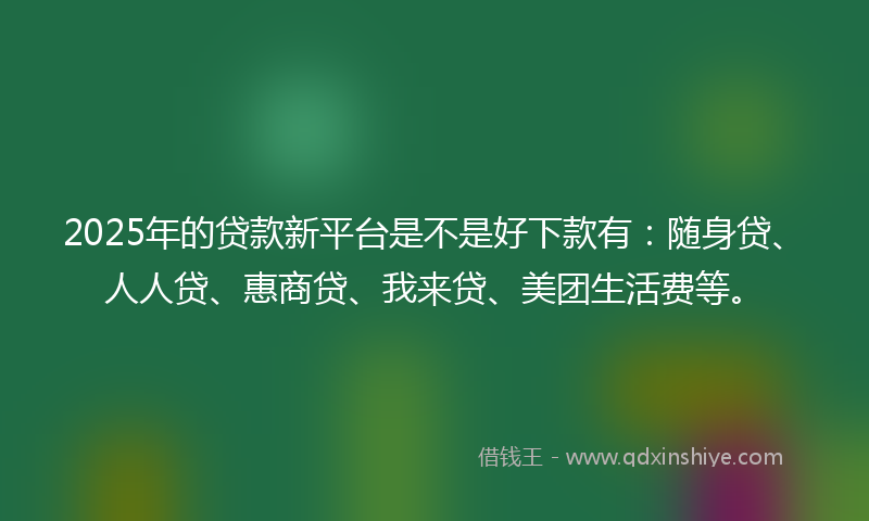 2025年的贷款新平台是不是好下款有：随身贷、人人贷、惠商贷、我来贷、美团生活费等。