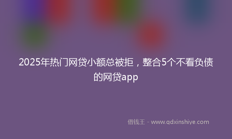 2025年热门网贷小额总被拒，整合5个不看负债的网贷app