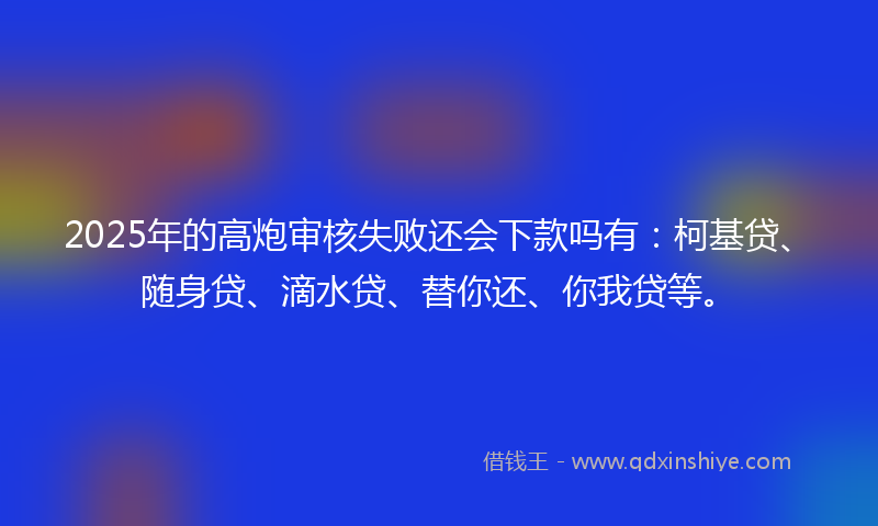 2025年的高炮审核失败还会下款吗有：柯基贷、随身贷、滴水贷、替你还、你我贷等。