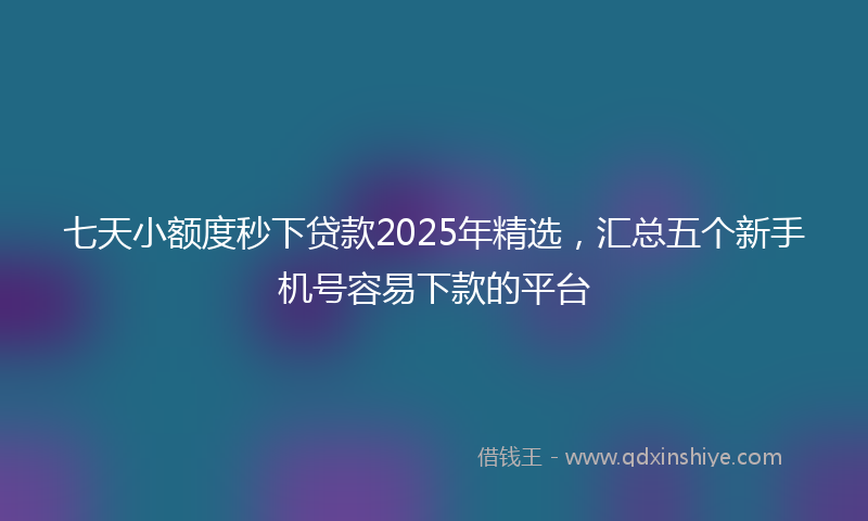 七天小额度秒下贷款2025年精选，汇总五个新手机号容易下款的平台
