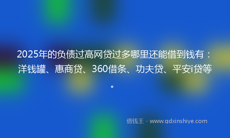 2025年的负债过高网贷过多哪里还能借到钱有：洋钱罐、惠商贷、360借条、功夫贷、平安i贷等。