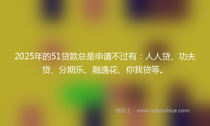 2025年的51贷款总是申请不过有：人人贷、功夫贷、分期乐、融逸花、你我贷等。