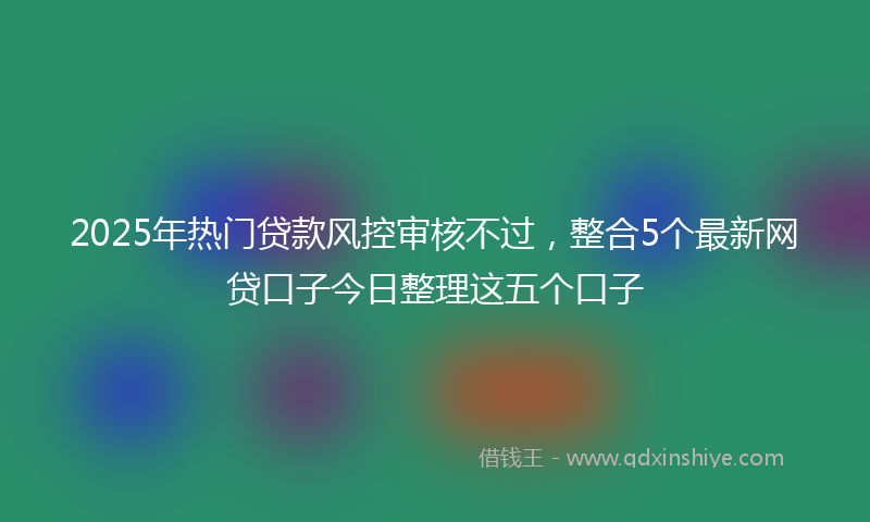 2025年热门贷款风控审核不过，整合5个最新网贷口子今日整理这五个口子