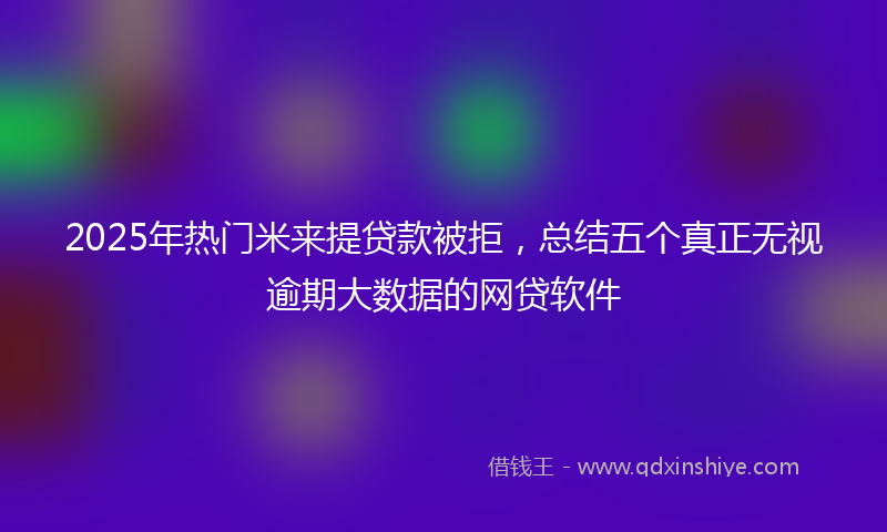 2025年热门米来提贷款被拒，总结五个真正无视逾期大数据的网贷软件
