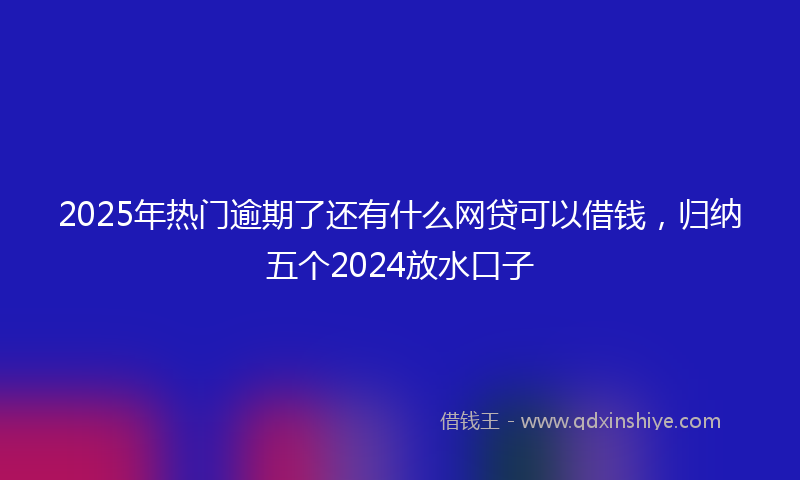 2025年热门逾期了还有什么网贷可以借钱，归纳五个2024放水口子