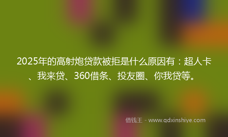 2025年的高射炮贷款被拒是什么原因有：超人卡、我来贷、360借条、投友圈、你我贷等。