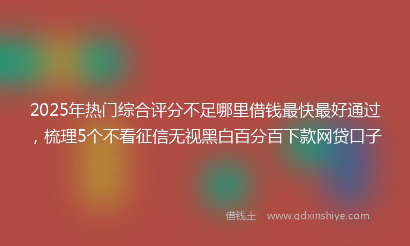 2025年热门综合评分不足哪里借钱最快最好通过，梳理5个不看征信无视黑白百分百下款网贷口子