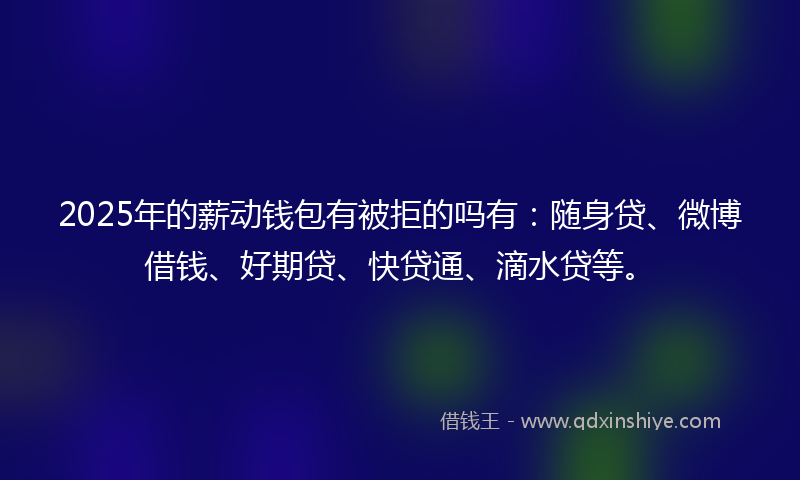 2025年的薪动钱包有被拒的吗有：随身贷、微博借钱、好期贷、快贷通、滴水贷等。