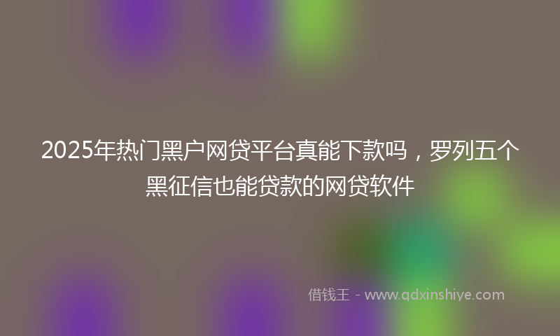 2025年热门黑户网贷平台真能下款吗，罗列五个黑征信也能贷款的网贷软件