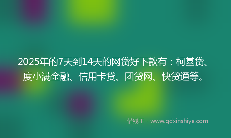 2025年的7天到14天的网贷好下款有：柯基贷、度小满金融、信用卡贷、团贷网、快贷通等。