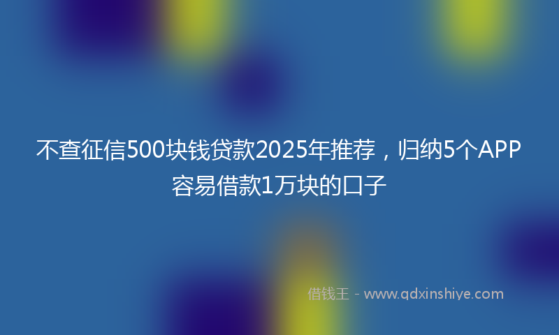 不查征信500块钱贷款2025年推荐，归纳5个APP容易借款1万块的口子