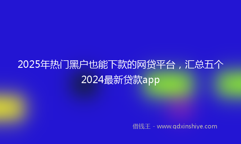 2025年热门黑户也能下款的网贷平台，汇总五个2024最新贷款app