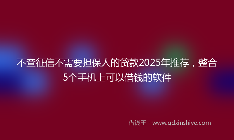 不查征信不需要担保人的贷款2025年推荐，整合5个手机上可以借钱的软件