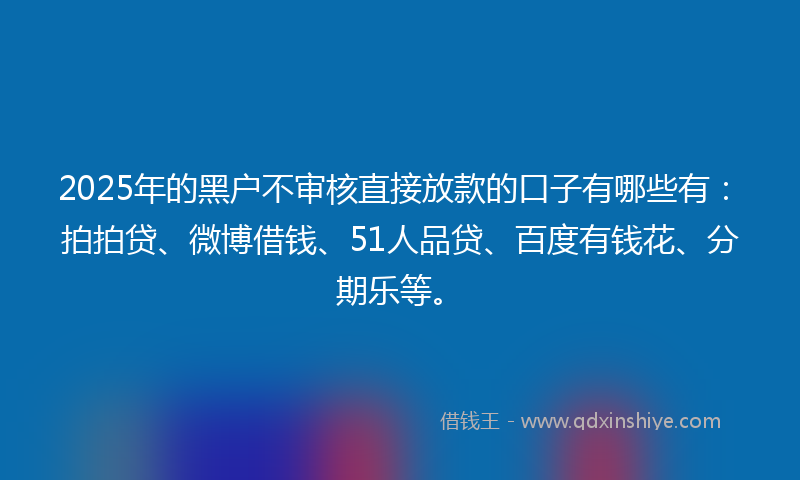 2025年的黑户不审核直接放款的口子有哪些有：拍拍贷、微博借钱、51人品贷、百度有钱花、分期乐等。