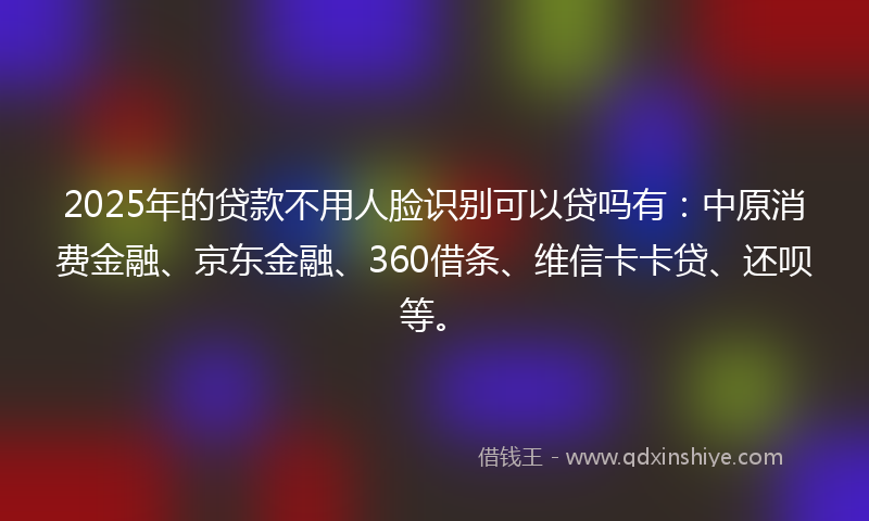 2025年的贷款不用人脸识别可以贷吗有：中原消费金融、京东金融、360借条、维信卡卡贷、还呗等。