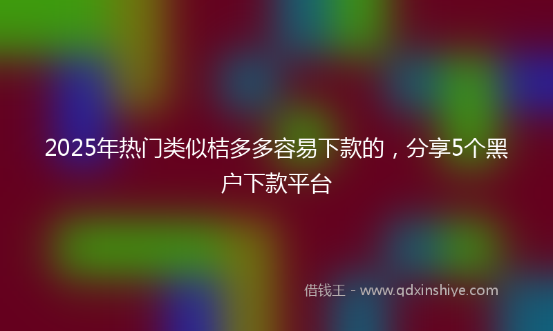 2025年热门类似桔多多容易下款的，分享5个黑户下款平台