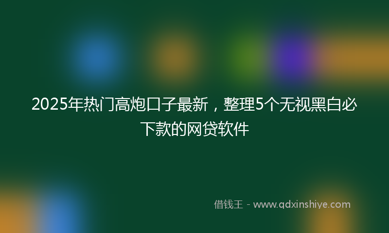2025年热门高炮口子最新，整理5个无视黑白必下款的网贷软件