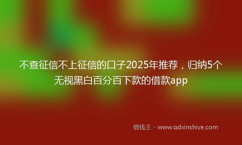不查征信不上征信的口子2025年推荐，归纳5个无视黑白百分百下款的借款app