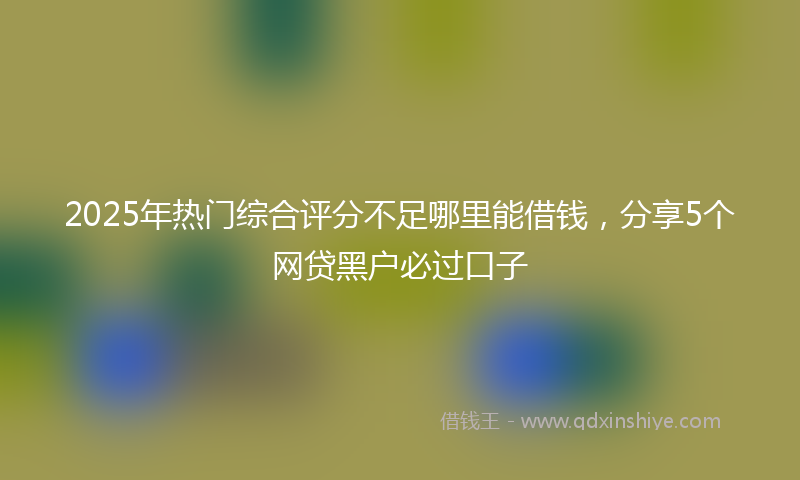 2025年热门综合评分不足哪里能借钱，分享5个网贷黑户必过口子