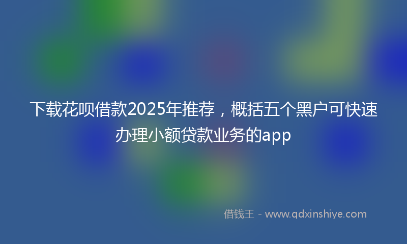 下载花呗借款2025年推荐，概括五个黑户可快速办理小额贷款业务的app