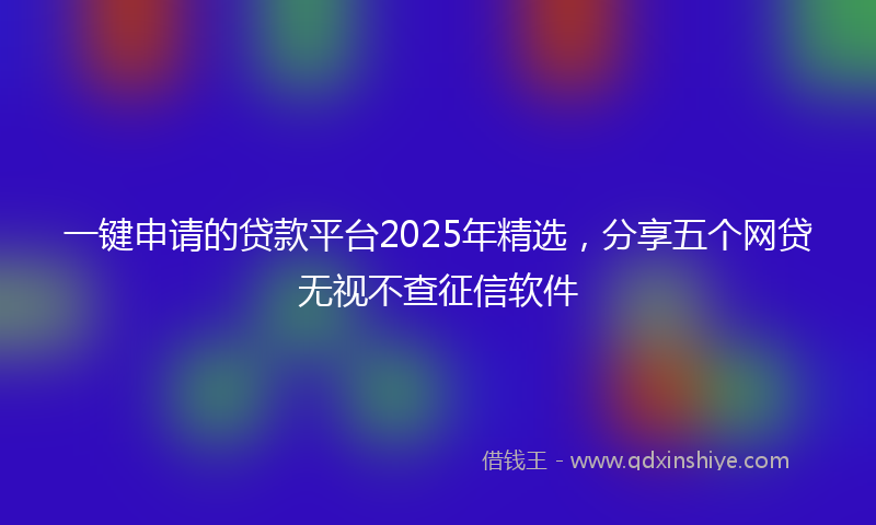 一键申请的贷款平台2025年精选，分享五个网贷无视不查征信软件