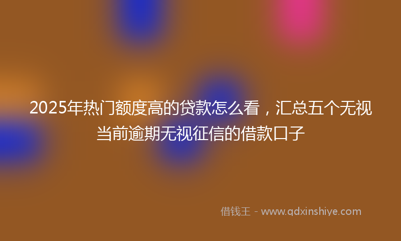 2025年热门额度高的贷款怎么看，汇总五个无视当前逾期无视征信的借款口子