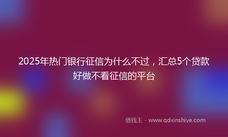 2025年热门银行征信为什么不过，汇总5个贷款好做不看征信的平台