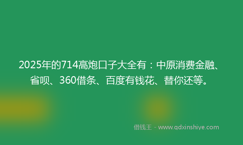 2025年的714高炮口子大全有：中原消费金融、省呗、360借条、百度有钱花、替你还等。