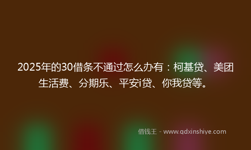 2025年的30借条不通过怎么办有：柯基贷、美团生活费、分期乐、平安i贷、你我贷等。
