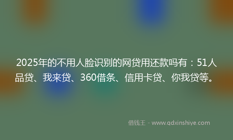 2025年的不用人脸识别的网贷用还款吗有：51人品贷、我来贷、360借条、信用卡贷、你我贷等。
