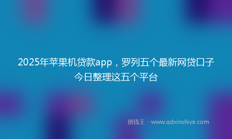 2025年苹果机贷款app，罗列五个最新网贷口子今日整理这五个平台