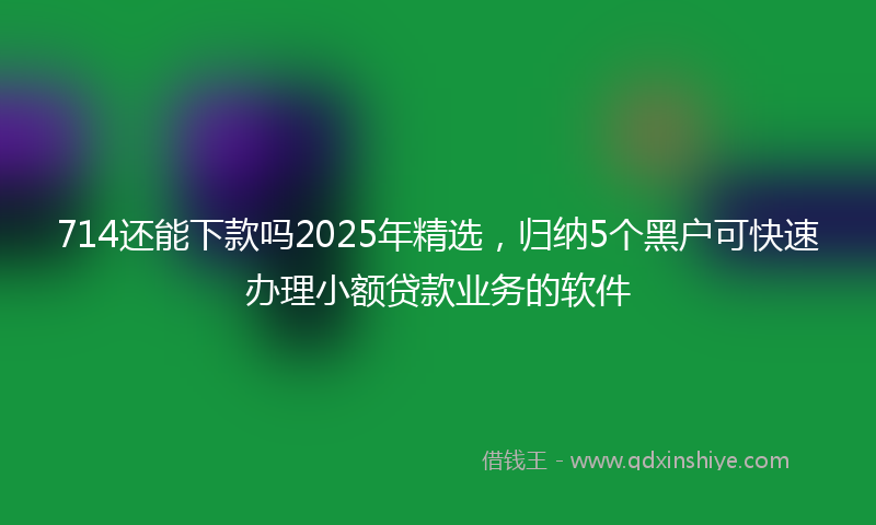 714还能下款吗2025年精选，归纳5个黑户可快速办理小额贷款业务的软件