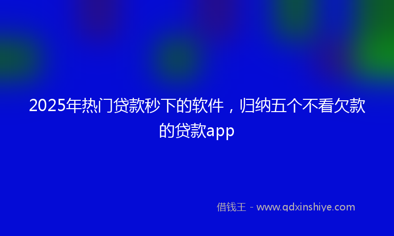 2025年热门贷款秒下的软件，归纳五个不看欠款的贷款app