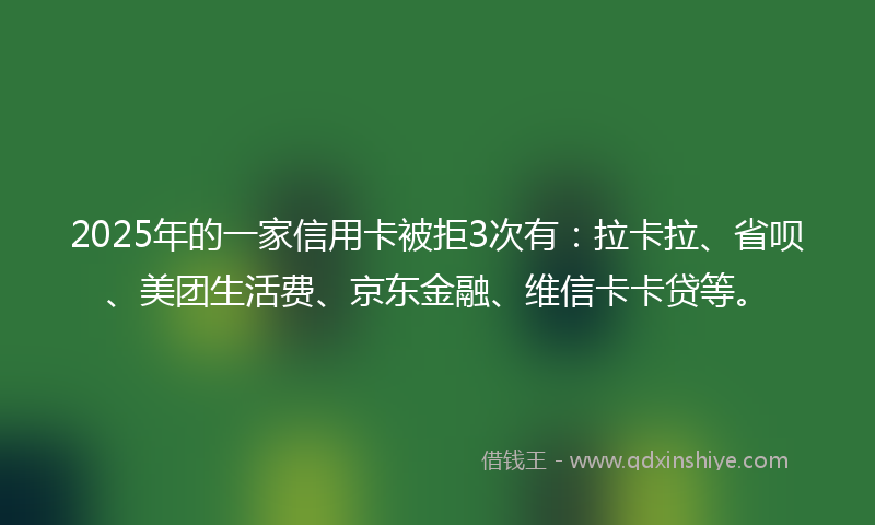 2025年的一家信用卡被拒3次有：拉卡拉、省呗、美团生活费、京东金融、维信卡卡贷等。