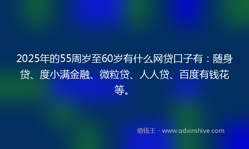 2025年的55周岁至60岁有什么网贷口子有：随身贷、度小满金融、微粒贷、人人贷、百度有钱花等。