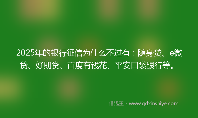 2025年的银行征信为什么不过有：随身贷、e微贷、好期贷、百度有钱花、平安口袋银行等。