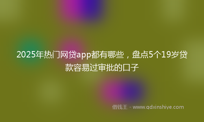 2025年热门网贷app都有哪些，盘点5个19岁贷款容易过审批的口子
