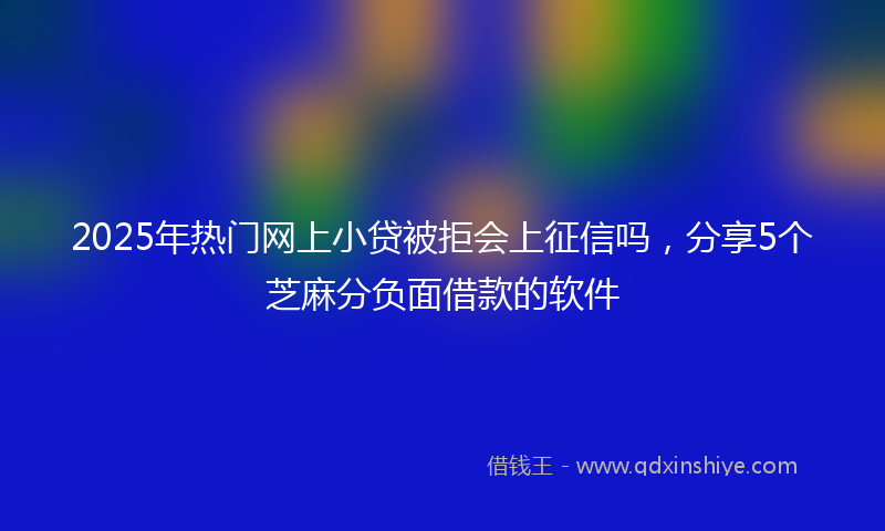 2025年热门网上小贷被拒会上征信吗，分享5个芝麻分负面借款的软件
