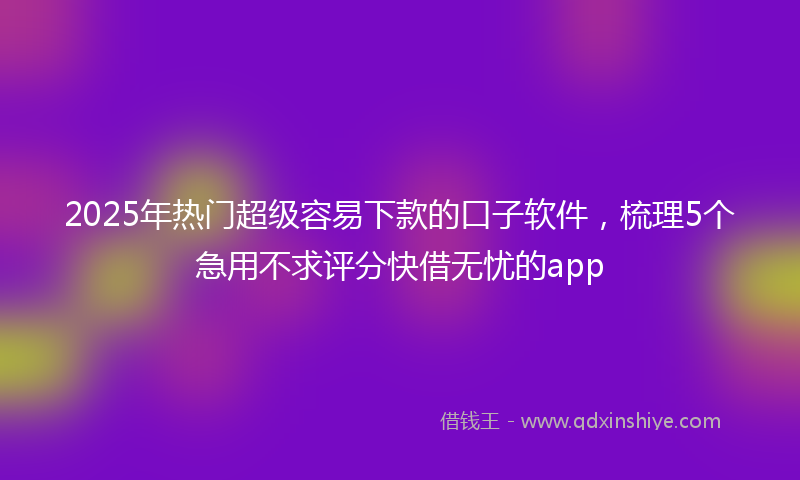 2025年热门超级容易下款的口子软件，梳理5个急用不求评分快借无忧的app