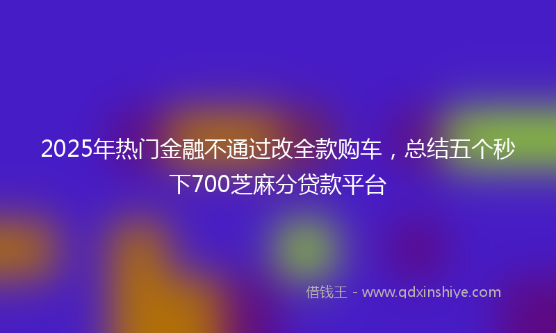 2025年热门金融不通过改全款购车，总结五个秒下700芝麻分贷款平台