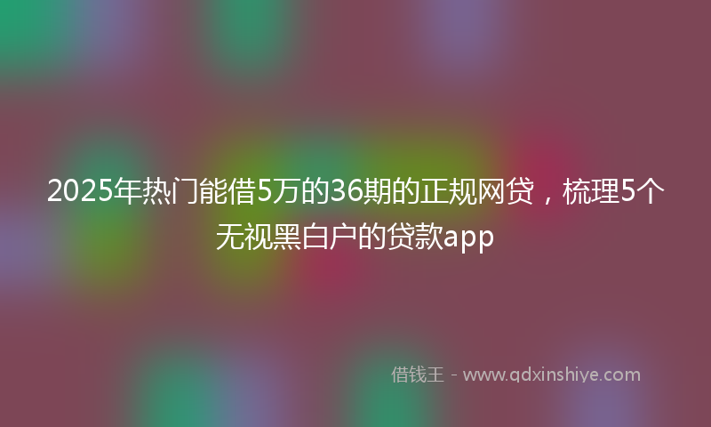 2025年热门能借5万的36期的正规网贷，梳理5个无视黑白户的贷款app