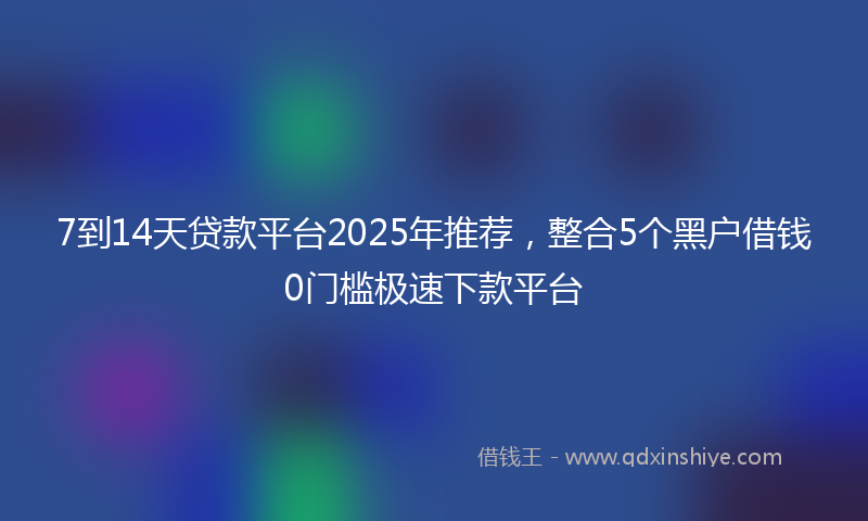 7到14天贷款平台2025年推荐，整合5个黑户借钱0门槛极速下款平台