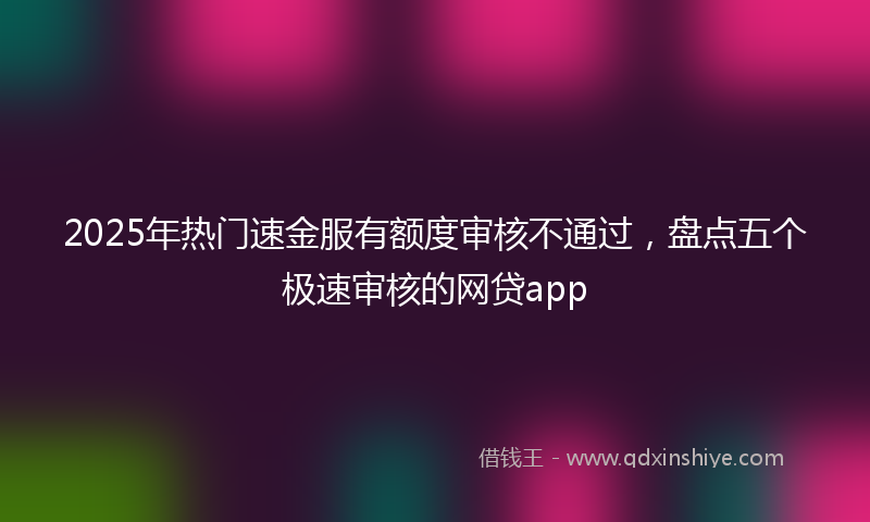 2025年热门速金服有额度审核不通过，盘点五个极速审核的网贷app