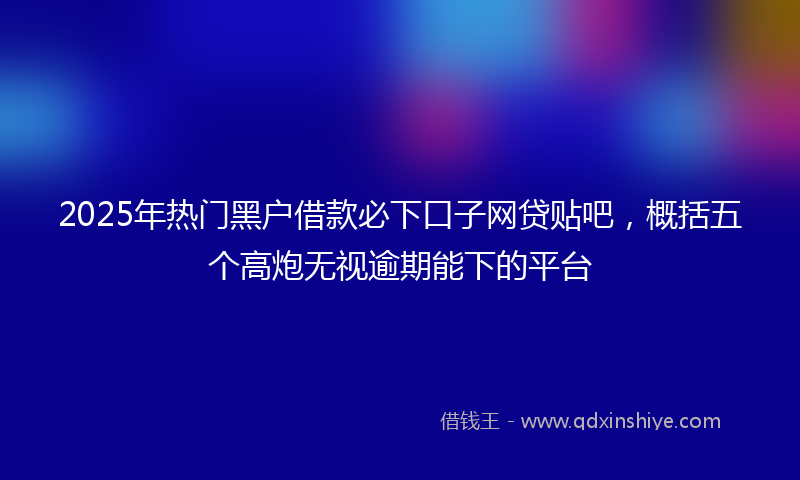 2025年热门黑户借款必下口子网贷贴吧，概括五个高炮无视逾期能下的平台
