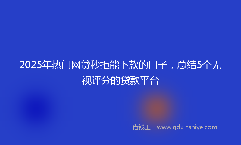 2025年热门网贷秒拒能下款的口子，总结5个无视评分的贷款平台