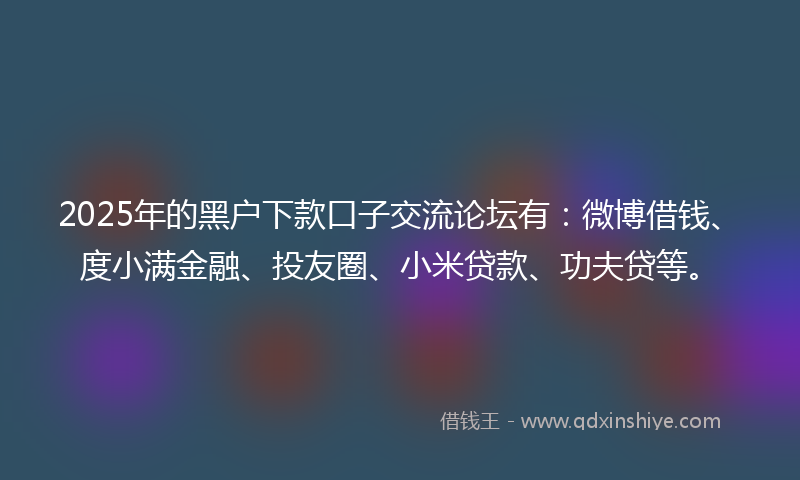 2025年的黑户下款口子交流论坛有：微博借钱、度小满金融、投友圈、小米贷款、功夫贷等。