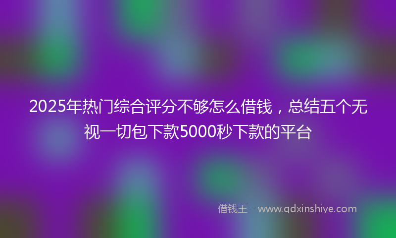 2025年热门综合评分不够怎么借钱，总结五个无视一切包下款5000秒下款的平台