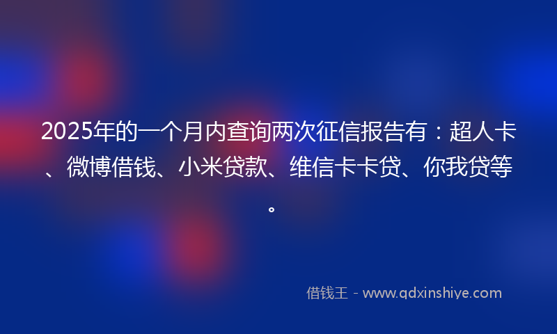 2025年的一个月内查询两次征信报告有：超人卡、微博借钱、小米贷款、维信卡卡贷、你我贷等。